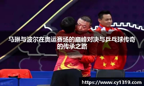 马琳与波尔在奥运赛场的巅峰对决与乒乓球传奇的传承之路